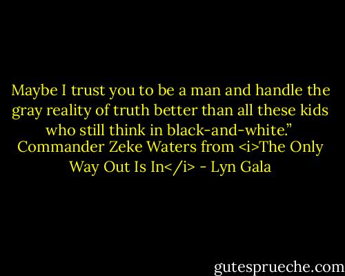 Maybe I trust you to be a man and handle the gray reality of truth better than all these kids who still think in black-and-white.”<br /><br />Commander Zeke Waters from <i>The Only Way Out Is In</i> - Lyn Gala