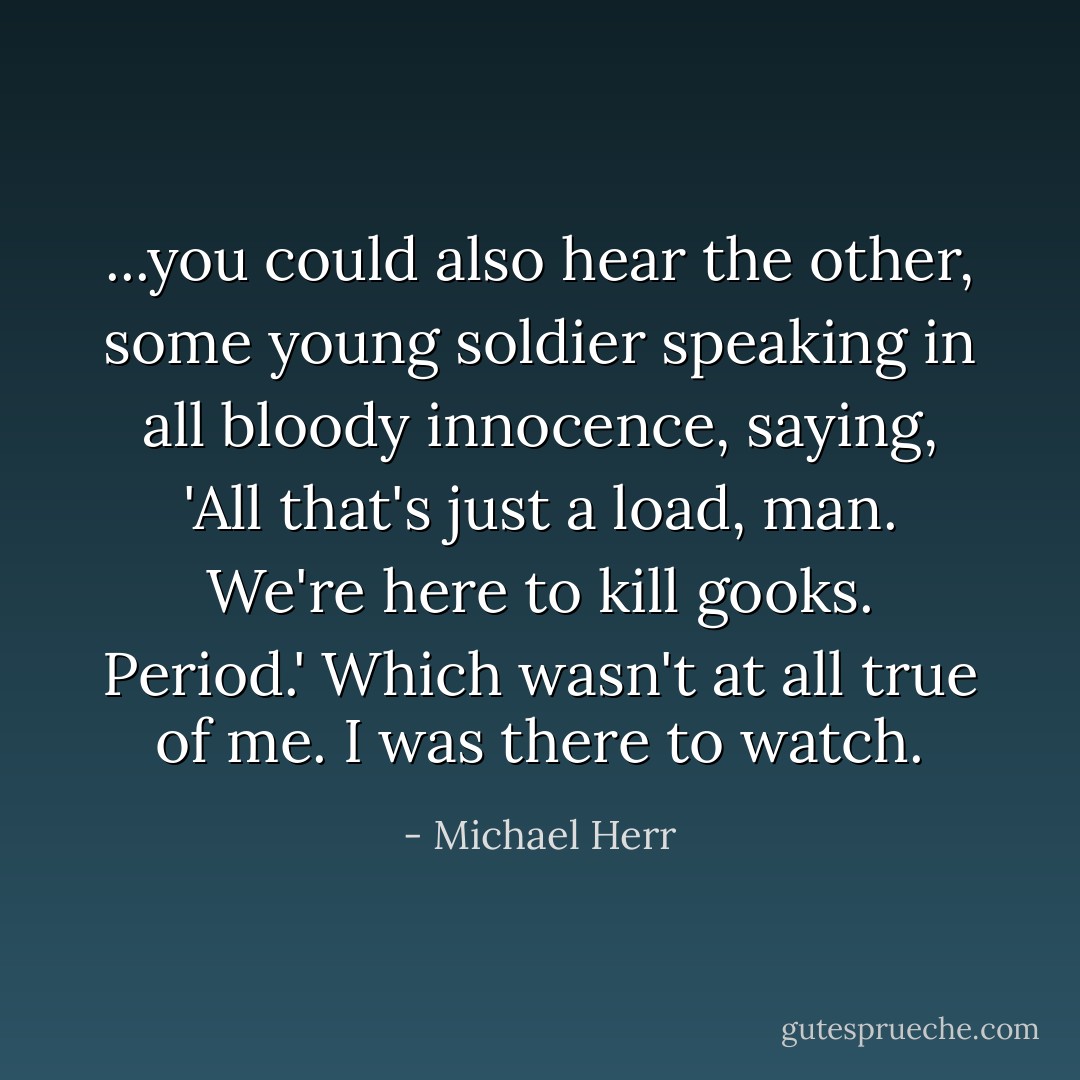 ...you could also hear the other, some young soldier speaking in all bloody innocence, saying, 'All that's just a load, man. We're here to kill gooks. Period.' Which wasn't at all true of me. I was there to watch. - Michael Herr