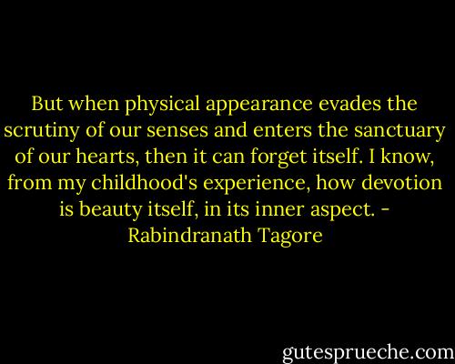 But when physical appearance evades the scrutiny of our senses and enters the sanctuary of our hearts, then it can forget itself. I know, from my childhood's experience, how devotion is beauty itself, in its inner aspect. - Rabindranath Tagore