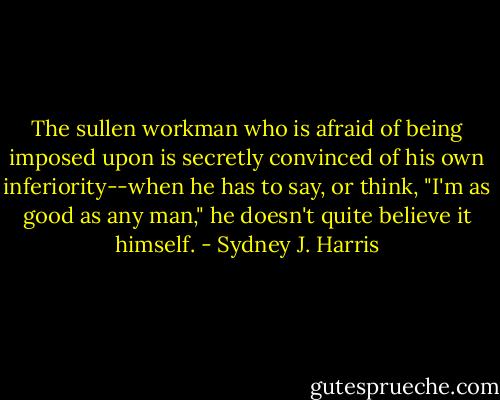 The sullen workman who is afraid of being imposed upon is secretly convinced of his own inferiority--when he has to say, or think, "I'm as good as any man," he doesn't quite believe it himself. - Sydney J. Harris