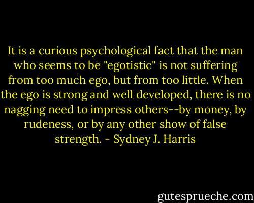 It is a curious psychological fact that the man who seems to be "egotistic" is not suffering from too much ego, but from too little. When the ego is strong and well developed, there is no nagging need to impress others--by money, by rudeness, or by any other show of false strength. - Sydney J. Harris