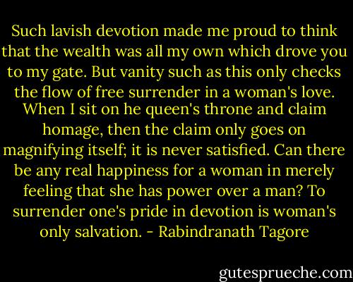 Such lavish devotion made me proud to think that the wealth was all my own which drove you to my gate. But vanity such as this only checks the flow of free surrender in a woman's love. When I sit on he queen's throne and claim homage, then the claim only goes on magnifying itself; it is never satisfied. Can there be any real happiness for a woman in merely feeling that she has power over a man? To surrender one's pride in devotion is woman's only salvation. - Rabindranath Tagore