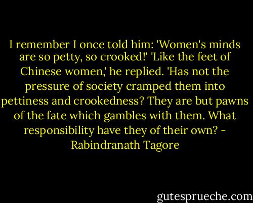 I remember I once told him: 'Women's minds are so petty, so crooked!' 'Like the feet of Chinese women,' he replied. 'Has not the pressure of society cramped them into pettiness and crookedness? They are but pawns of the fate which gambles with them. What responsibility have they of their own? - Rabindranath Tagore