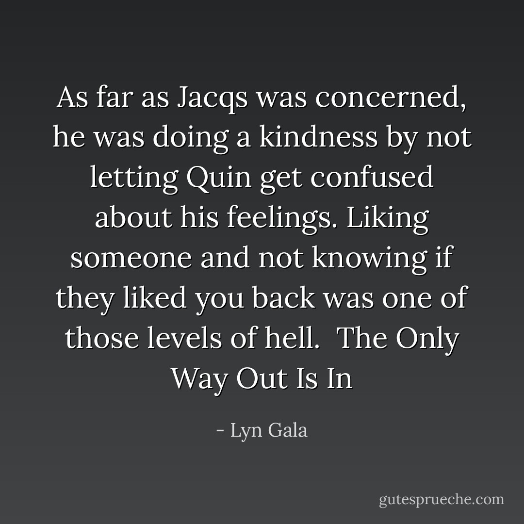 As far as Jacqs was concerned, he was doing a kindness by not letting Quin get confused about his feelings. Liking someone and not knowing if they liked you back was one of those levels of hell.<br /><br />The Only Way Out Is In - Lyn Gala