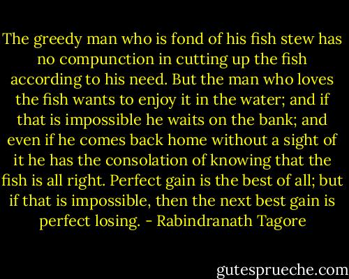 The greedy man who is fond of his fish stew has no compunction in cutting up the fish according to his need. But the man who loves the fish wants to enjoy it in the water; and if that is impossible he waits on the bank; and even if he comes back home without a sight of it he has the consolation of knowing that the fish is all right. Perfect gain is the best of all; but if that is impossible, then the next best gain is perfect losing. - Rabindranath Tagore
