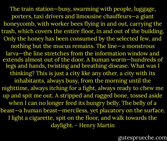 The train station—busy, swarming with people, luggage, porters, taxi drivers and limousine chauffeurs—a giant honeycomb, with worker bees flying in and out, carrying the trash, which covers the entire floor, in and out of the building. Only the honey has been consumed by the selected few, and nothing but the mucus remains. The line—a monstrous larva—the line stretches from the information window and extends almost out of the door. A human worm—hundreds of legs and hands, twisting and breathing disease. What was I thinking? This is just a city like any other, a city with its inhabitants, always busy, from the morning until the nighttime, always itching for a fight, always ready to chew me up and spit me out. A stripped and ragged bone, tossed aside when I can no longer feed its hungry belly. The belly of a beast—a human beast—merciless, yet placatory on the surface. I light a cigarette, spit on the floor, and walk towards the daylight. - Henry Martin