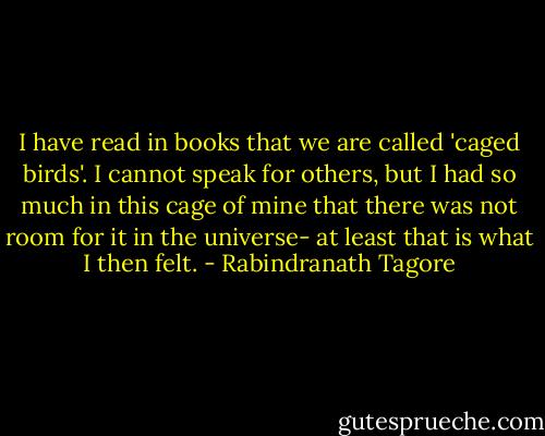 I have read in books that we are called 'caged birds'. I cannot speak for others, but I had so much in this cage of mine that there was not room for it in the universe- at least that is what I then felt. - Rabindranath Tagore
