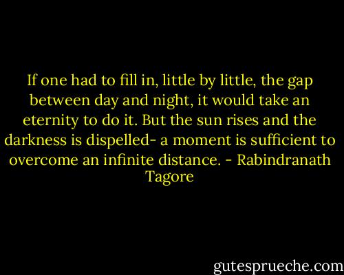 If one had to fill in, little by little, the gap between day and night, it would take an eternity to do it. But the sun rises and the darkness is dispelled- a moment is sufficient to overcome an infinite distance. - Rabindranath Tagore