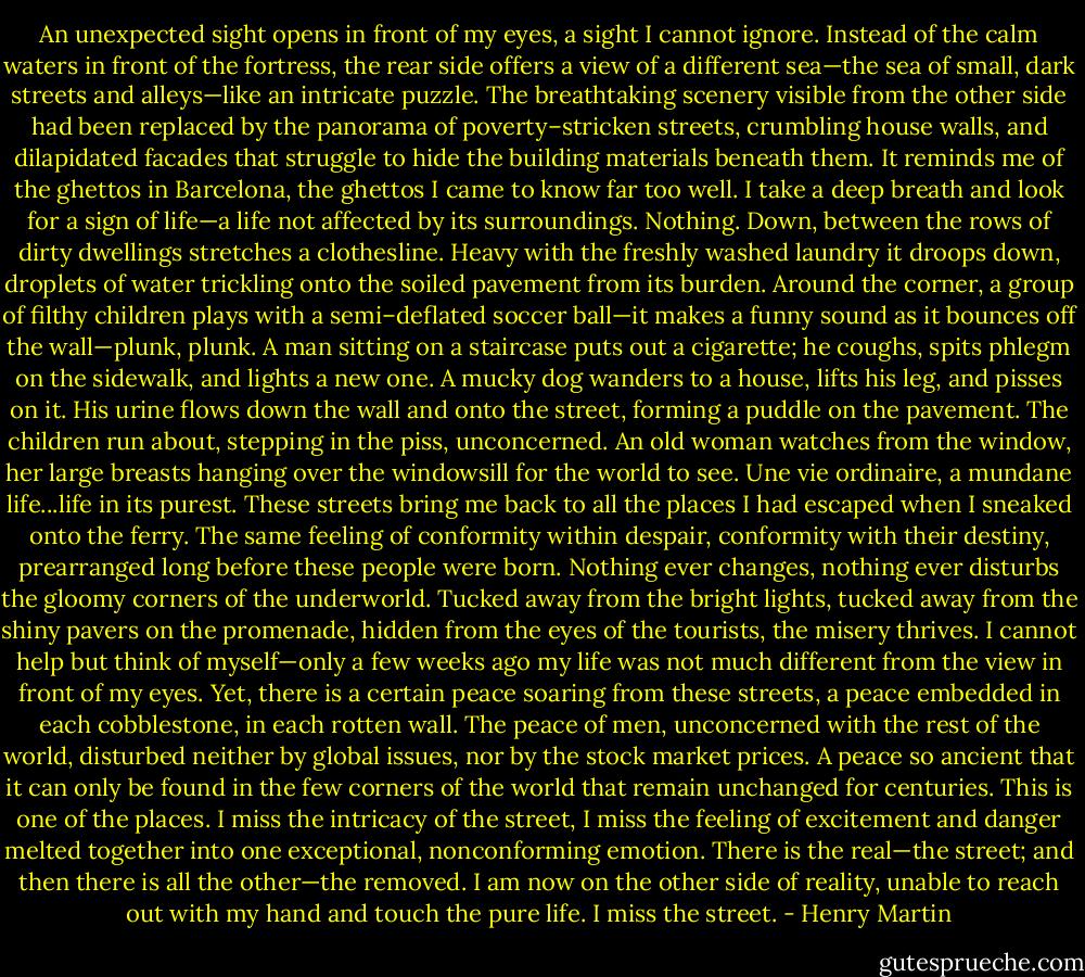 An unexpected sight opens in front of my eyes, a sight I cannot ignore. Instead of the calm waters in front of the fortress, the rear side offers a view of a different sea—the sea of small, dark streets and alleys—like an intricate puzzle. The breathtaking scenery visible from the other side had been replaced by the panorama of poverty–stricken streets, crumbling house walls, and dilapidated facades that struggle to hide the building materials beneath them. It reminds me of the ghettos in Barcelona, the ghettos I came to know far too well. I take a deep breath and look for a sign of life—a life not affected by its surroundings. Nothing. Down, between the rows of dirty dwellings stretches a clothesline. Heavy with the freshly washed laundry it droops down, droplets of water trickling onto the soiled pavement from its burden. Around the corner, a group of filthy children plays with a semi–deflated soccer ball—it makes a funny sound as it bounces off the wall—plunk, plunk. A man sitting on a staircase puts out a cigarette; he coughs, spits phlegm on the sidewalk, and lights a new one. A mucky dog wanders to a house, lifts his leg, and pisses on it. His urine flows down the wall and onto the street, forming a puddle on the pavement. The children run about, stepping in the piss, unconcerned. An old woman watches from the window, her large breasts hanging over the windowsill for the world to see. Une vie ordinaire, a mundane life...life in its purest. These streets bring me back to all the places I had escaped when I sneaked onto the ferry. The same feeling of conformity within despair, conformity with their destiny, prearranged long before these people were born. Nothing ever changes, nothing ever disturbs the gloomy corners of the underworld. Tucked away from the bright lights, tucked away from the shiny pavers on the promenade, hidden from the eyes of the tourists, the misery thrives. I cannot help but think of myself—only a few weeks ago my life was not much different from the view in front of my eyes. Yet, there is a certain peace soaring from these streets, a peace embedded in each cobblestone, in each rotten wall. The peace of men, unconcerned with the rest of the world, disturbed neither by global issues, nor by the stock market prices. A peace so ancient that it can only be found in the few corners of the world that remain unchanged for centuries. This is one of the places. I miss the intricacy of the street, I miss the feeling of excitement and danger melted together into one exceptional, nonconforming emotion. There is the real—the street; and then there is all the other—the removed. I am now on the other side of reality, unable to reach out with my hand and touch the pure life. I miss the street. - Henry Martin