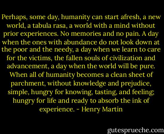 Perhaps, some day, humanity can start afresh, a new world, a tabula rasa, a world with a mind without prior experiences. No memories and no pain. A day when the ones with abundance do not look down at the poor and the needy, a day when we learn to care for the victims, the fallen souls of civilization and advancement, a day when the world will be pure. When all of humanity becomes a clean sheet of parchment, without knowledge and prejudice, simple, hungry for knowing, tasting, and feeling; hungry for life and ready to absorb the ink of experience. - Henry Martin