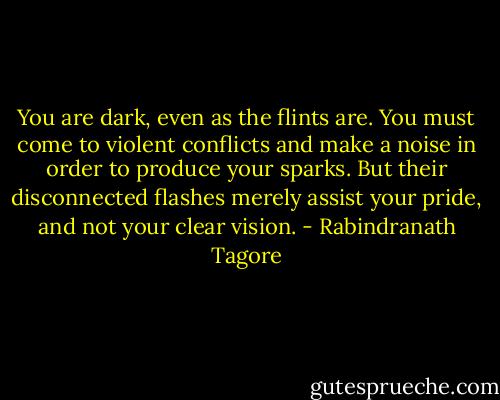 You are dark, even as the flints are. You must come to violent conflicts and make a noise in order to produce your sparks. But their disconnected flashes merely assist your pride, and not your clear vision. - Rabindranath Tagore