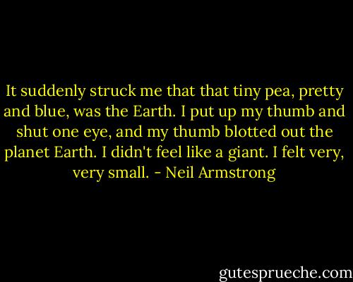 It suddenly struck me that that tiny pea, pretty and blue, was the Earth. I put up my thumb and shut one eye, and my thumb blotted out the planet Earth. I didn't feel like a giant. I felt very, very small. - Neil Armstrong