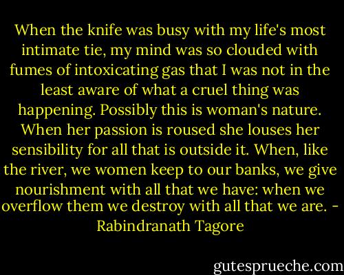 When the knife was busy with my life's most intimate tie, my mind was so clouded with fumes of intoxicating gas that I was not in the least aware of what a cruel thing was happening. Possibly this is woman's nature. When her passion is roused she louses her sensibility for all that is outside it. When, like the river, we women keep to our banks, we give nourishment with all that we have: when we overflow them we destroy with all that we are. - Rabindranath Tagore