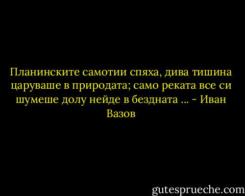 Планинските самотии спяха, дива тишина царуваше в природата; само реката все си шумеше долу нейде в бездната ... - Иван Вазов
