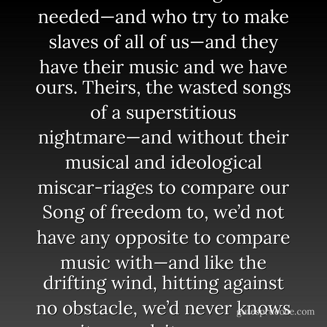 The world is filled with people who are no longer needed—and who try to make slaves of all of us—and they have their music and we have ours. Theirs, the wasted songs of a superstitious nightmare—and without their musical and ideological miscar-riages to compare our Song of freedom to, we’d not have any opposite to compare music with—and like the drifting wind, hitting against no obstacle, we’d never knows its speed, its power. - Woodie Gurthie