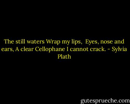 The still waters<br />Wrap my lips,<br /><br />Eyes, nose and ears,<br />A clear<br />Cellophane I cannot crack. - Sylvia Plath