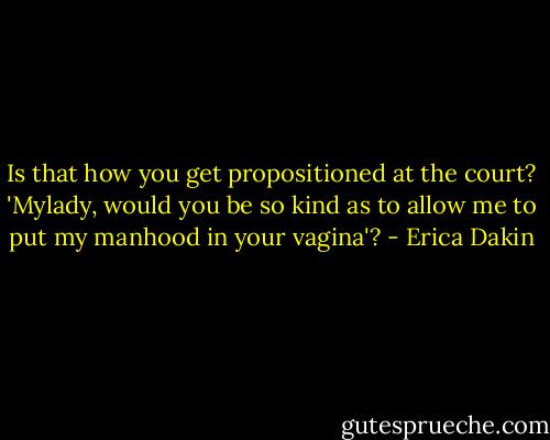 Is that how you get propositioned at the court? 'Mylady, would you be so kind as to allow me to put my manhood in your vagina'? - Erica Dakin
