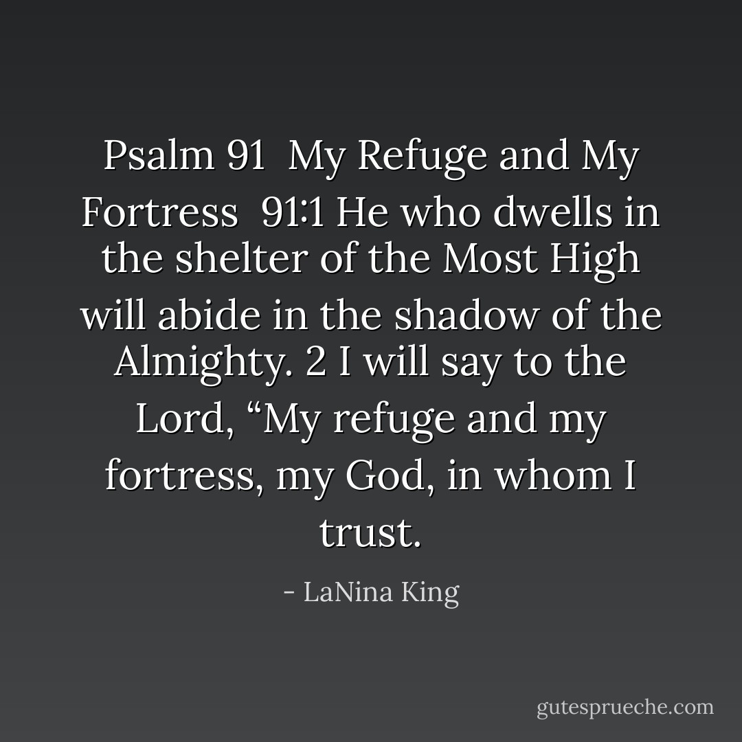 Psalm 91<br /><br />My Refuge and My Fortress<br /><br />91:1 He who dwells in the shelter of the Most High will abide in the shadow of the Almighty.<br />2 I will say to the Lord, “My refuge and my fortress, my God, in whom I trust. - LaNina King