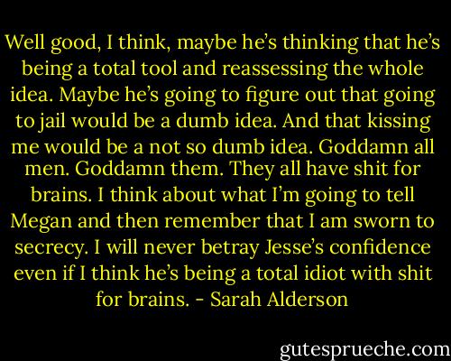 Well good, I think, maybe he’s thinking that he’s being a total tool and reassessing the whole idea. Maybe he’s going to figure out that going to jail would be a dumb idea. And that kissing me would be a not so dumb idea. Goddamn all men. Goddamn them. They all have shit for brains. I think about what I’m going to tell Megan and then remember that I am sworn to secrecy. I will never betray Jesse’s confidence even if I think he’s being a total idiot with shit for brains. - Sarah Alderson