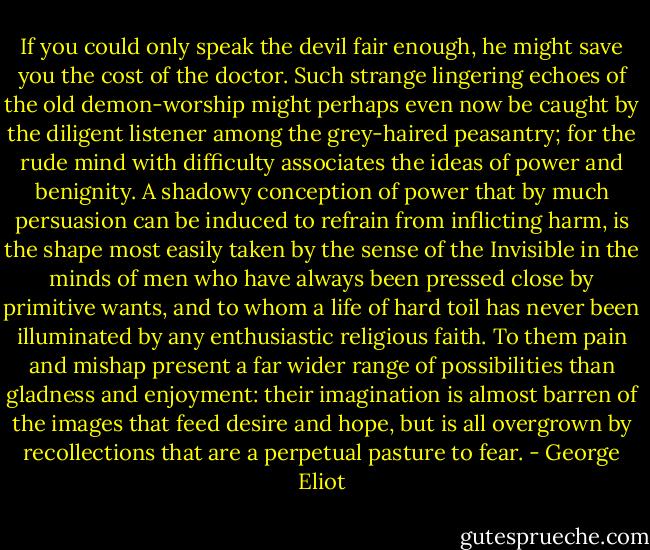 If you could only speak the devil fair enough, he might save you the cost of the doctor. Such strange lingering echoes of the old demon-worship might perhaps even now be caught by the diligent listener among the grey-haired peasantry; for the rude mind with difficulty associates the ideas of power and benignity. A shadowy conception of power that by much persuasion can be induced to refrain from inflicting harm, is the shape most easily taken by the sense of the Invisible in the minds of men who have always been pressed close by primitive wants, and to whom a life of hard toil has never been illuminated by any enthusiastic religious faith. To them pain and mishap present a far wider range of possibilities than gladness and enjoyment: their imagination is almost barren of the images that feed desire and hope, but is all overgrown by recollections that are a perpetual pasture to fear. - George Eliot