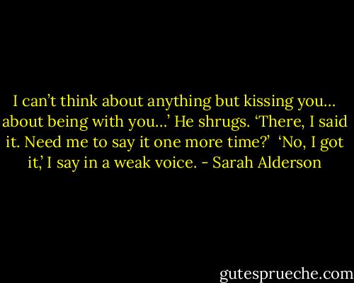 I can’t think about anything but kissing you… about being with you…’ He shrugs. ‘There, I said it. Need me to say it one more time?’<br /><br />‘No, I got it,’ I say in a weak voice. - Sarah Alderson