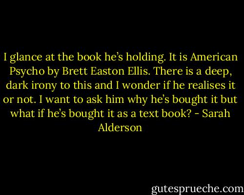 I glance at the book he’s holding. It is American Psycho by Brett Easton Ellis. There is a deep, dark irony to this and I wonder if he realises it or not. I want to ask him why he’s bought it but what if he’s bought it as a text book? - Sarah Alderson
