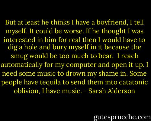 But at least he thinks I have a boyfriend, I tell myself. It could be worse. If he thought I was interested in him for real then I would have to dig a hole and bury myself in it because the smug would be too much to bear.<br /><br />I reach automatically for my computer and open it up. I need some music to drown my shame in. Some people have tequila to send them into catatonic oblivion, I have music. - Sarah Alderson