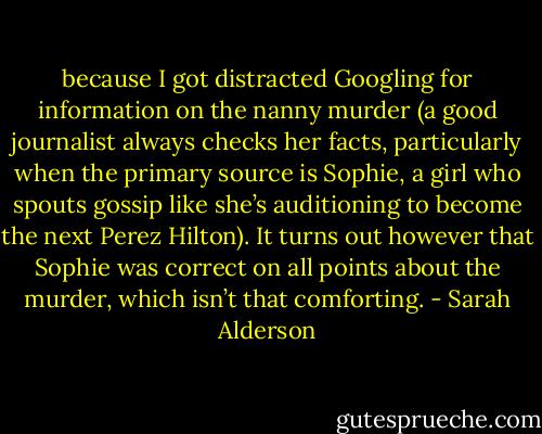 because I got distracted Googling for information on the nanny murder (a good journalist always checks her facts, particularly when the primary source is Sophie, a girl who spouts gossip like she’s auditioning to become the next Perez Hilton). It turns out however that Sophie was correct on all points about the murder, which isn’t that comforting. - Sarah Alderson
