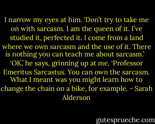I narrow my eyes at him. ‘Don’t try to take me on with sarcasm. I am the queen of it. I’ve studied it, perfected it. I come from a land where we own sarcasm and the use of it. There is nothing you can teach me about sarcasm.’ <br /><br />‘OK,’ he says, grinning up at me, ‘Professor Emeritus Sarcastus. You can own the sarcasm. What I meant was you might learn how to change the chain on a bike, for example. - Sarah Alderson