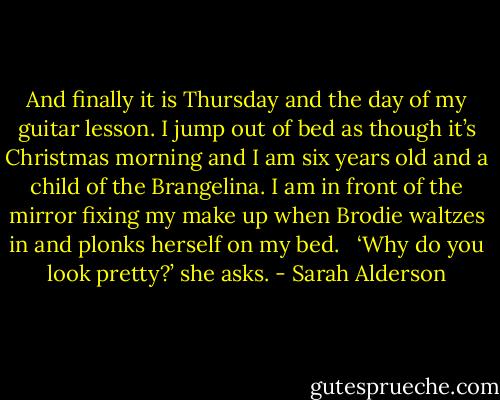 And finally it is Thursday and the day of my guitar lesson. I jump out of bed as though it’s Christmas morning and I am six years old and a child of the Brangelina. I am in front of the mirror fixing my make up when Brodie waltzes in and plonks herself on my bed. <br /><br />‘Why do you look pretty?’ she asks. - Sarah Alderson