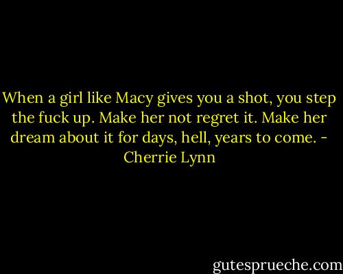 When a girl like Macy gives you a shot, you step the fuck up. Make her not regret it. Make her dream about it for days, hell, years to come. - Cherrie Lynn