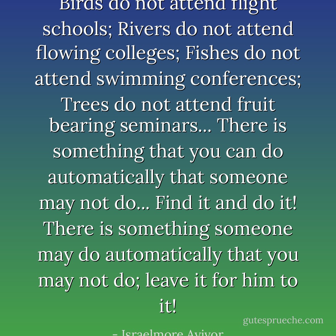 Birds do not attend flight schools; Rivers do not attend flowing colleges; Fishes do not attend swimming conferences; Trees do not attend fruit bearing seminars... There is something that you can do automatically that someone may not do... Find it and do it! There is something someone may do automatically that you may not do; leave it for him to it! - Israelmore Ayivor
