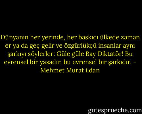 Dünyanın her yerinde, her baskıcı ülkede zaman er ya da geç gelir ve özgürlükçü insanlar aynı şarkıyı söylerler: Güle güle Bay Diktatör! Bu evrensel bir yasadır, bu evrensel bir şarkıdır. - Mehmet Murat ildan