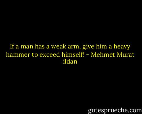 If a man has a weak arm, give him a heavy hammer to exceed himself! - Mehmet Murat ildan