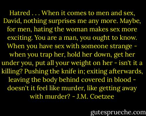Hatred . . . When it comes to men and sex, David, nothing surprises me any more. Maybe, for men, hating the woman makes sex more exciting. You are a man, you ought to know. When you have sex with someone strange - when you trap her, hold her down, get her under you, put all your weight on her - isn't it a killing? Pushing the knife in; exiting afterwards, leaving the body behind covered in blood - doesn't it feel like murder, like getting away with murder? - J.M. Coetzee