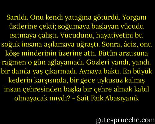 Sarıldı. Onu kendi yatağına götürdü. Yorganı üstlerine çekti; soğumaya başlayan vücudu ısıtmaya çalıştı. Vücudunu, hayatiyetini bu soğuk insana aşılamaya uğraştı. Sonra, âciz, onu köşe minderinin üzerine attı. Bütün arzusuna rağmen o gün ağlayamadı. Gözleri yandı, yandı, bir damla yaş çıkarmadı. Aynaya baktı. En büyük kederin karşısında, bir gece uykusuz kalmış insan çehresinden başka bir çehre almak kabil olmayacak mıydı? - Sait Faik Abasıyanık