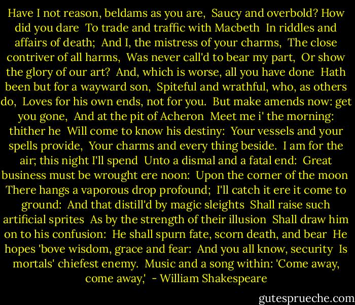 Have I not reason, beldams as you are, <br />Saucy and overbold? How did you dare <br />To trade and traffic with Macbeth <br />In riddles and affairs of death; <br />And I, the mistress of your charms, <br />The close contriver of all harms, <br />Was never call'd to bear my part, <br />Or show the glory of our art? <br />And, which is worse, all you have done <br />Hath been but for a wayward son, <br />Spiteful and wrathful, who, as others do, <br />Loves for his own ends, not for you. <br />But make amends now: get you gone, <br />And at the pit of Acheron <br />Meet me i' the morning: thither he <br />Will come to know his destiny: <br />Your vessels and your spells provide, <br />Your charms and every thing beside. <br />I am for the air; this night I'll spend <br />Unto a dismal and a fatal end: <br />Great business must be wrought ere noon: <br />Upon the corner of the moon <br />There hangs a vaporous drop profound; <br />I'll catch it ere it come to ground: <br />And that distill'd by magic sleights <br />Shall raise such artificial sprites <br />As by the strength of their illusion <br />Shall draw him on to his confusion: <br />He shall spurn fate, scorn death, and bear <br />He hopes 'bove wisdom, grace and fear: <br />And you all know, security <br />Is mortals' chiefest enemy. <br />Music and a song within: 'Come away, come away,'  - William Shakespeare