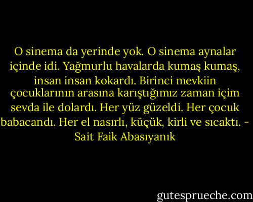 O sinema da yerinde yok. O sinema aynalar içinde idi. Yağmurlu havalarda kumaş kumaş, insan insan kokardı. Birinci mevkiin çocuklarının arasına karıştığımız zaman içim sevda ile dolardı. Her yüz güzeldi. Her çocuk babacandı. Her el nasırlı, küçük, kirli ve sıcaktı. - Sait Faik Abasıyanık