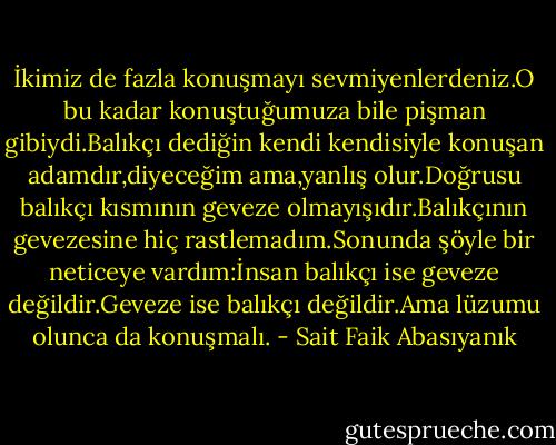 İkimiz de fazla konuşmayı sevmiyenlerdeniz.O bu kadar konuştuğumuza bile pişman gibiydi.Balıkçı dediğin kendi kendisiyle konuşan adamdır,diyeceğim ama,yanlış olur.Doğrusu balıkçı kısmının geveze olmayışıdır.Balıkçının gevezesine hiç rastlemadım.Sonunda şöyle bir neticeye vardım:İnsan balıkçı ise geveze değildir.Geveze ise balıkçı değildir.Ama lüzumu olunca da konuşmalı. - Sait Faik Abasıyanık