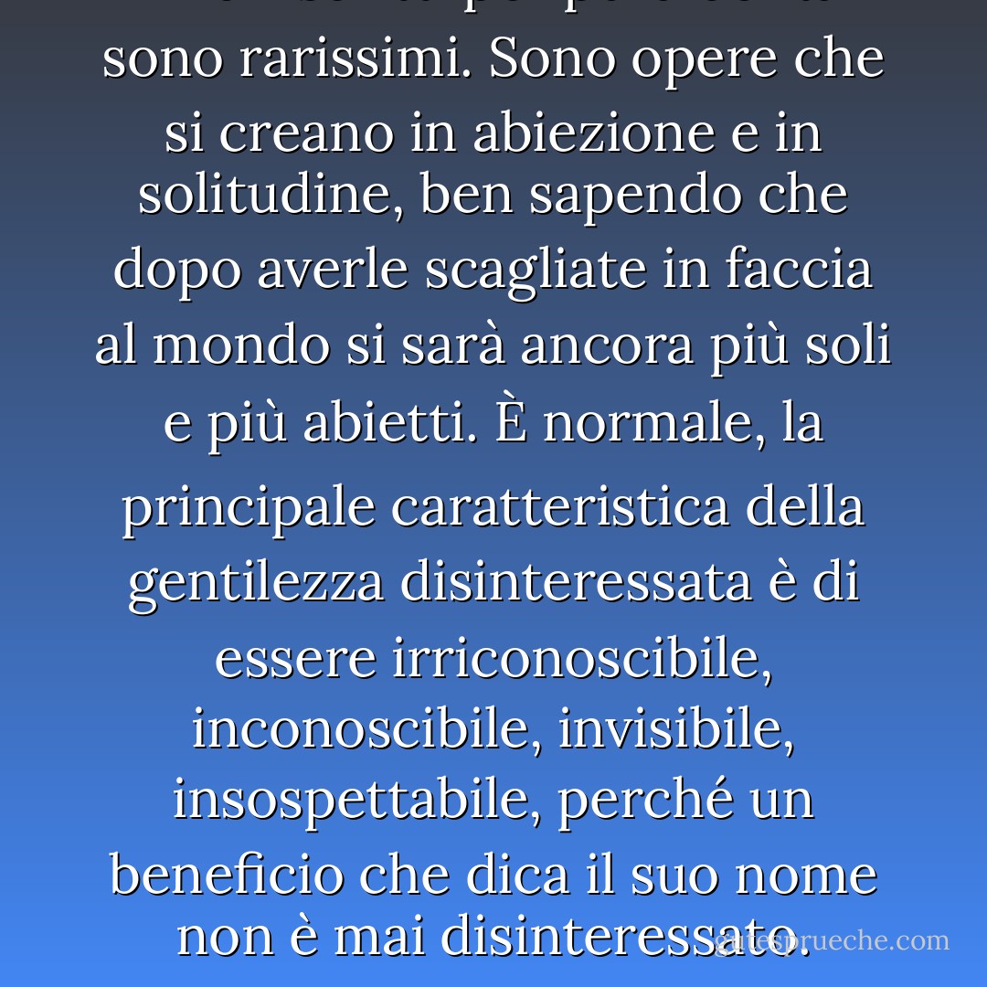 I libri scritti per pura bontà sono rarissimi. Sono opere che si creano in abiezione e in solitudine, ben sapendo che dopo averle scagliate in faccia al mondo si sarà ancora più soli e più abietti. È normale, la principale caratteristica della gentilezza disinteressata è di essere irriconoscibile, inconoscibile, invisibile, insospettabile, perché un beneficio che dica il suo nome non è mai disinteressato. - Amélie Nothomb