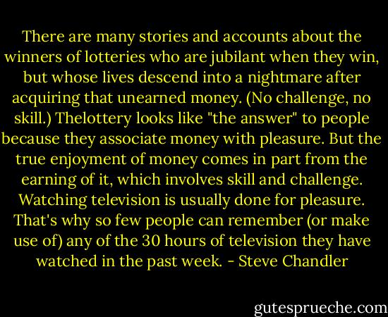 There are many stories and accounts about the winners of lotteries who<br />are jubilant when they win, but whose lives descend into a nightmare<br />after acquiring that unearned money. (No challenge, no skill.) Thelottery looks like "the answer" to people because they associate money<br />with pleasure. But the true enjoyment of money comes in part from the<br />earning of it, which involves skill and challenge.<br />Watching television is usually done for pleasure. That's why so few<br />people can remember (or make use of) any of the 30 hours of television<br />they have watched in the past week. - Steve Chandler