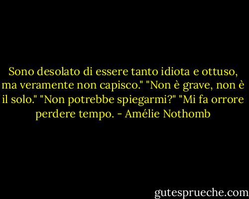 Sono desolato di essere tanto idiota e ottuso, ma veramente non capisco."<br />"Non è grave, non è il solo."<br />"Non potrebbe spiegarmi?"<br />"Mi fa orrore perdere tempo. - Amélie Nothomb