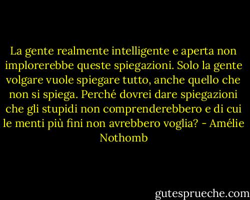 La gente realmente intelligente e aperta non implorerebbe queste spiegazioni. Solo la gente volgare vuole spiegare tutto, anche quello che non si spiega. Perché dovrei dare spiegazioni che gli stupidi non comprenderebbero e di cui le menti più fini non avrebbero voglia? - Amélie Nothomb