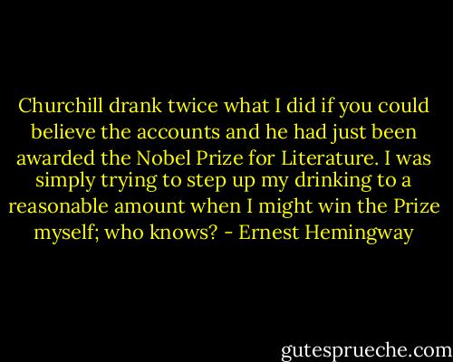 Churchill drank twice what I did if you could believe the accounts and he had just been awarded the Nobel Prize for Literature. I was simply trying to step up my drinking to a reasonable amount when I might win the Prize myself; who knows? - Ernest Hemingway