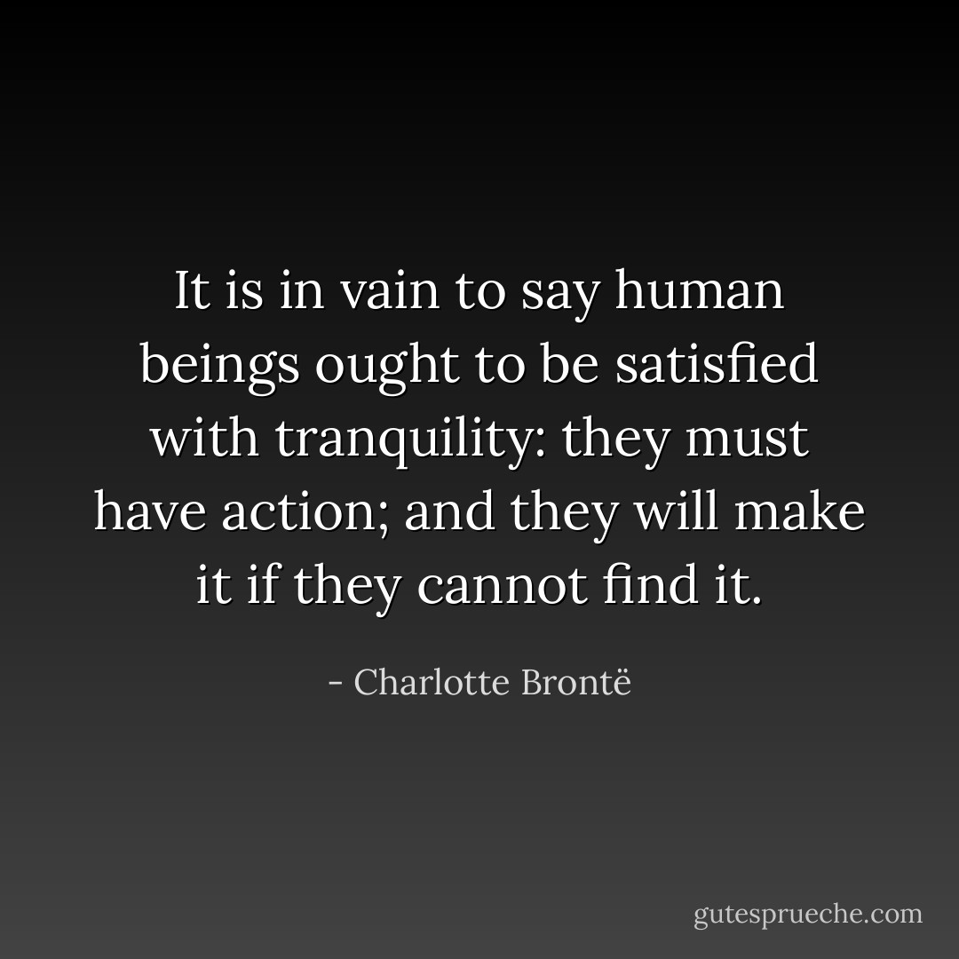 It is in vain to say human beings ought to be satisfied with tranquility: they must have action; and they will make it if they cannot find it. - Charlotte Brontë