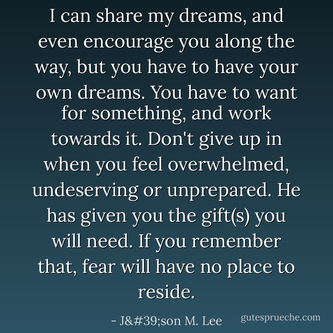 I can share my dreams, and even encourage you along the way, but you have to have your own dreams. You have to want for something, and work towards it. Don't give up in when you feel overwhelmed, undeserving or unprepared. He has given you the gift(s) you will need. If you remember that, fear will have no place to reside. - J'son M. Lee