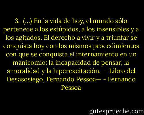 3.<br /><br />(…)<br />En la vida de hoy, el mundo sólo pertenece a los estúpidos, a los insensibles y a los agitados. El derecho a vivir y a triunfar se conquista hoy con los mismos procedimientos con que se conquista el internamiento en un manicomio: la incapacidad de pensar, la amoralidad y la hiperexcitación.<br /><br />—Libro del Desasosiego, Fernando Pessoa— - Fernando Pessoa