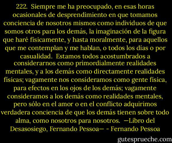 222.<br /><br />Siempre me ha preocupado, en esas horas ocasionales de desprendimiento en que tomamos conciencia de nosotros mismos como individuos de que somos otros para los demás, la imaginación de la figura que haré físicamente, y hasta moralmente, para aquellos que me contemplan y me hablan, o todos los días o por casualidad.<br /><br />Estamos todos acostumbrados a considerarnos como primordialmente realidades mentales, y a los demás como directamente realidades físicas; vagamente nos consideramos como gente física, para efectos en los ojos de los demás; vagamente consideramos a los demás como realidades mentales, pero sólo en el amor o en el conflicto adquirimos verdadera conciencia de que los demás tienen sobre todo alma, como nosotros para nosotros.<br /><br />—Libro del Desasosiego, Fernando Pessoa— - Fernando Pessoa