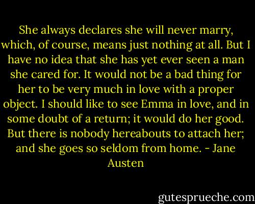 She always declares she will never marry, which, of course,<br />means just nothing at all. But I have no idea that she has yet ever<br />seen a man she cared for. It would not be a bad thing for her to be<br />very much in love with a proper object. I should like to see Emma<br />in love, and in some doubt of a return; it would do her good. But<br />there is nobody hereabouts to attach her; and she goes so seldom<br />from home. - Jane Austen
