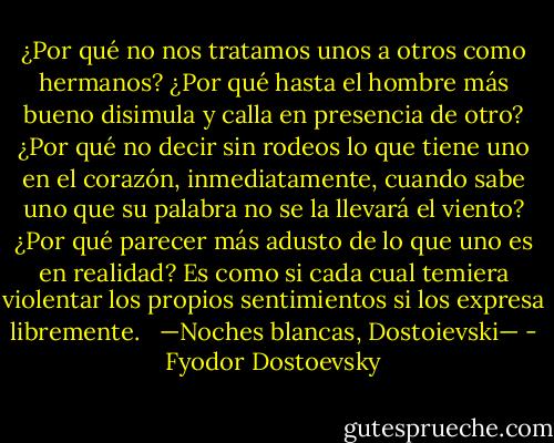 ¿Por qué no nos tratamos unos a otros como hermanos? ¿Por qué hasta el hombre más bueno disimula y calla en presencia de otro? ¿Por qué no decir sin rodeos lo que tiene uno en el corazón, inmediatamente, cuando sabe uno que su palabra no se la llevará el viento? ¿Por qué parecer más adusto de lo que uno es en realidad? Es como si cada cual temiera violentar los propios sentimientos si los expresa libremente.<br /> <br />—Noches blancas, Dostoievski— - Fyodor Dostoevsky